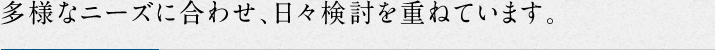 多様なニーズに合わせ、日々検討を重ねています